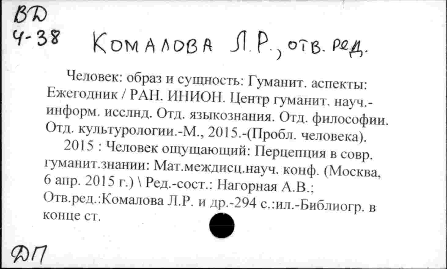 ﻿Ч'Ъ* К ОМ А А оз А Л р-> отв-
Человек: образ и сущность: Гуманит. аспекты: Ежегодник / РАН. ИНИОН. Центр гуманит. науч.-информ. исслнд. Отд. языкознания. Отд. философии. Отд. культурологии.-М., 2015.-(Пробл. человека).
2015 : Человек ощущающий: Перцепция в совр. гуманит.знании: Мат.междисц.науч. конф. (Москва, 6 апр. 2015 г.) \ Ред.-сост.: Нагорная А.В.; Отв.ред.:Комалова Л.Р. и др.-294 с.:ил.-Библиогр. в конце ст.